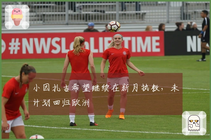 小因扎吉希望继续在新月执教，未计划回归欧洲