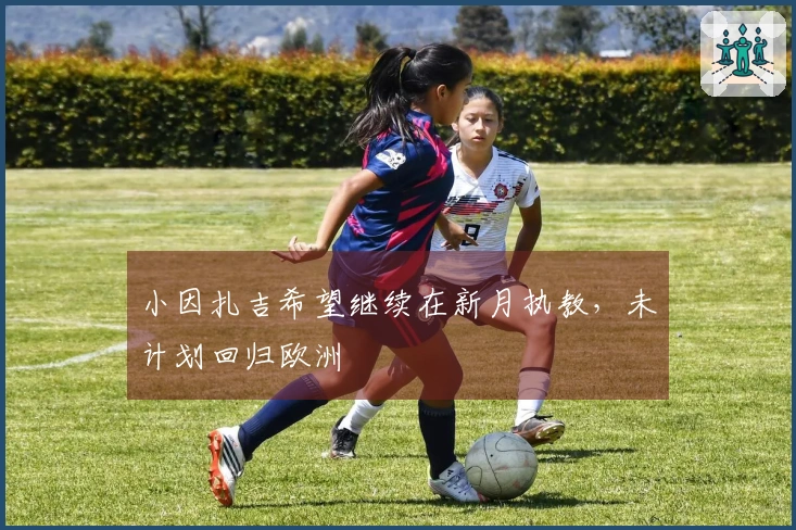 小因扎吉希望继续在新月执教，未计划回归欧洲