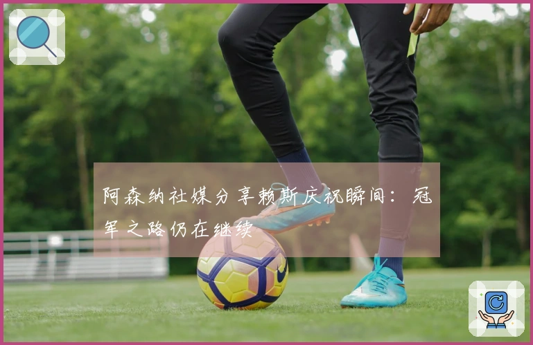 阿森纳社媒分享赖斯庆祝瞬间：冠军之路仍在继续